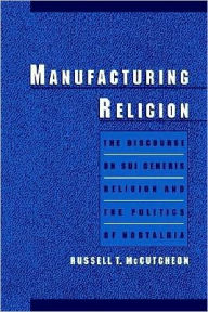 Title: Manufacturing Religion: The Discourse on Sui Generis Religion and the Politics of Nostalgia, Author: Russell T. McCutcheon