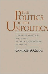 Title: The Politics of the Unpolitical: German Writers and the Problem of Power, 1770-1871, Author: Gordon A. Craig