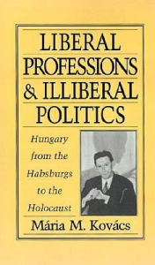 Title: Liberal Professions and Illiberal Politics: Hungary from the Habsburgs to the Holocaust, Author: Mária M. Kovács