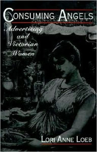Title: Consuming Angels: Advertising and Victorian Women, Author: Lori Anne Loeb