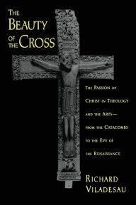 Title: The Beauty of the Cross: The Passion of Christ in Theology and the Arts from the Catacombs to the Eve of the Renaissance, Author: Richard Viladesau