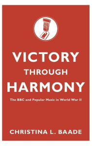 Title: Victory Through Harmony: The BBC and Popular Music in World War II, Author: Christina L. Baade