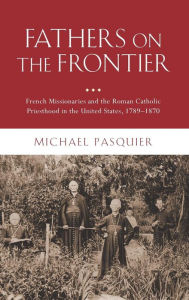 Title: Fathers on the Frontier: French Missionaries and the Roman Catholic Priesthood in the United States, 1789-1870, Author: Michael Pasquier