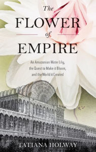 Title: The Flower of Empire: An Amazonian Water Lily, The Quest to Make it Bloom, and the World it Created, Author: Tatiana Holway