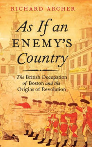 Title: As If an Enemy's Country: The British Occupation of Boston and the Origins of Revolution, Author: Richard Archer