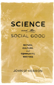 Title: Science and the Social Good: Nature, Culture, and Community, 1865-1965, Author: John P. Herron