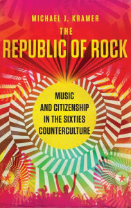 Title: The Republic of Rock: Music and Citizenship in the Sixties Counterculture, Author: Michael J. Kramer