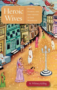 Title: Heroic Wives Rituals, Stories and the Virtues of Jain Wifehood, Author: M. Whitney Kelting