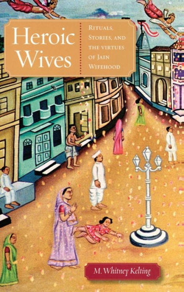 Heroic Wives Rituals, Stories and the Virtues of Jain Wifehood