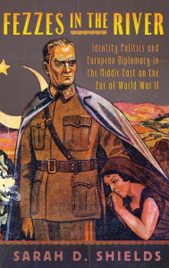 Title: Fezzes in the River: Identity Politics and European Diplomacy in the Middle East on the Eve of World War II, Author: Sarah D. Shields