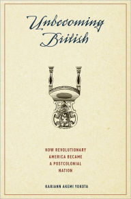 Title: Unbecoming British: How Revolutionary America Became a Postcolonial Nation, Author: Kariann Akemi Yokota