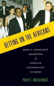 Title: Betting on the Africans: John F. Kennedy's Courting of African Nationalist Leaders, Author: Philip E. Muehlenbeck