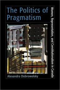 Title: The Politics of Pragmatism: Women, Representation, and Constitutionalism in Canada, Author: Alexandra Dobrowolsky