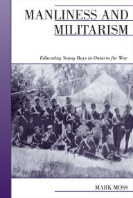 Title: Manliness and Militarism: Educating Young Boys in Ontario for War, Author: Mark Moss