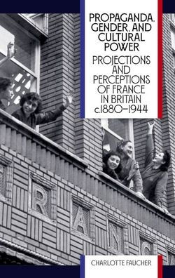 Propaganda, Gender, and Cultural Power: Projections and Perceptions of France in Britain c1880-1944