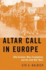 Title: Altar Call in Europe: Billy Graham, Mass Evangelism, and the Cold-War West, Author: Uta A. Balbier