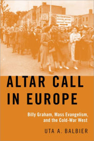 Title: Altar Call in Europe: Billy Graham, Mass Evangelism, and the Cold-War West, Author: Uta A. Balbier