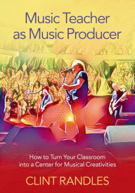 Title: Music Teacher as Music Producer: How to Turn Your Classroom into a Center for Musical Creativities, Author: Clint Randles