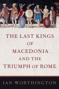 Title: The Last Kings of Macedonia and the Triumph of Rome, Author: Ian Worthington