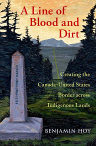 Title: A Line of Blood and Dirt: Creating the Canada-United States Border across Indigenous Lands, Author: Benjamin Hoy