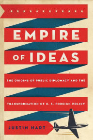 Title: Empire of Ideas: The Origins of Public Diplomacy and the Transformation of U. S. Foreign Policy, Author: Justin Hart