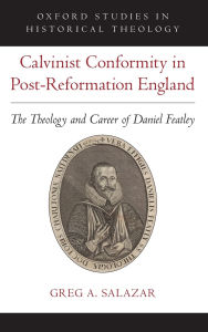 Title: Calvinist Conformity in Post-Reformation England: The Theology and Career of Daniel Featley, Author: Greg A. Salazar