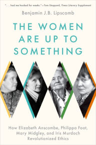 Title: The Women Are Up to Something: How Elizabeth Anscombe, Philippa Foot, Mary Midgley, and Iris Murdoch Revolutionized Ethics, Author: Benjamin J.B. Lipscomb