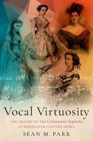 Title: Vocal Virtuosity: The Origins of the Coloratura Soprano in Nineteenth-Century Opera, Author: Sean M. Parr