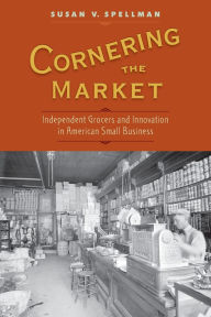 Title: Cornering the Market: Independent Grocers and Innovation in American Small Business, Author: Susan V. Spellman