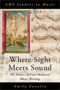 Title: Where Sight Meets Sound: The Poetics of Late-Medieval Music Writing, Author: Emily Zazulia