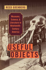 Title: Useful Objects: Museums, Science, and Literature in Nineteenth-Century America, Author: Reed Gochberg