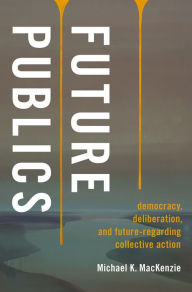 Title: Future Publics: Democracy, Deliberation, and Future-Regarding Collective Action, Author: Michael K. MacKenzie