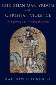 Title: Christian Martyrdom and Christian Violence: On Suffering and Wielding the Sword, Author: Matthew D. Lundberg