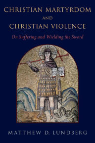 Title: Christian Martyrdom and Christian Violence: On Suffering and Wielding the Sword, Author: Matthew D. Lundberg