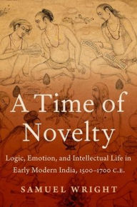 Title: A Time of Novelty: Logic, Emotion, and Intellectual Life in Early Modern India, 1500-1700 C.E., Author: Samuel Wright