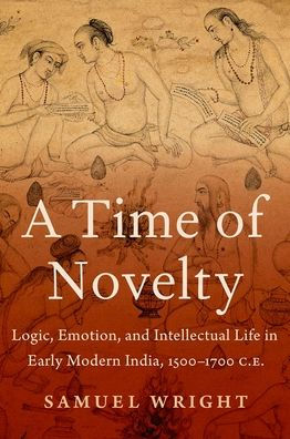 A Time of Novelty: Logic, Emotion, and Intellectual Life Early Modern India, 1500-1700 C.E.