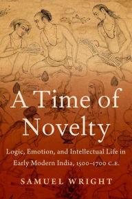 Title: A Time of Novelty: Logic, Emotion, and Intellectual Life in Early Modern India, 1500-1700 C.E., Author: Samuel Wright