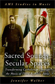 Title: Sacred Sounds, Secular Spaces: Transforming Catholicism Through the Music of Third-Republic Paris, Author: Jennifer Walker