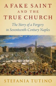 Title: A Fake Saint and the True Church: The Story of a Forgery in Seventeenth-Century Naples, Author: Stefania Tutino