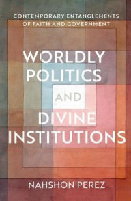 Title: Worldly Politics and Divine Institutions: Contemporary Entanglements of Faith and Government, Author: Nahshon Perez