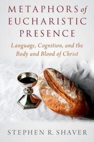 Title: Metaphors of Eucharistic Presence: Language, Cognition, and the Body and Blood of Christ, Author: Stephen R. Shaver