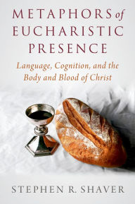 Title: Metaphors of Eucharistic Presence: Language, Cognition, and the Body and Blood of Christ, Author: Stephen R. Shaver