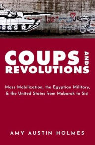 Title: Coups and Revolutions: Mass Mobilization, the Egyptian Military, and the United States from Mubarak to Sisi, Author: Amy Austin Holmes