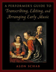 Title: A Performer's Guide to Transcribing, Editing, and Arranging Early Music, Author: Alon Schab