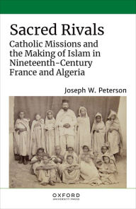 Title: Sacred Rivals: Catholic Missions and the Making of Islam in Nineteenth-Century France and Algeria, Author: Joseph W. Peterson