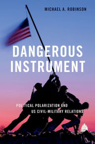 Title: Dangerous Instrument: Political Polarization and US Civil-Military Relations, Author: Michael A. Robinson