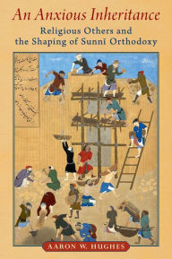 Title: An Anxious Inheritance: Religious Others and the Shaping of Sunni Orthodoxy, Author: Aaron W. Hughes