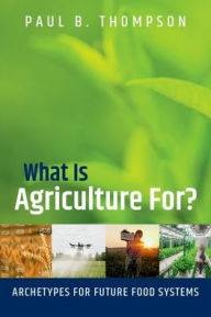 Title: What Is Agriculture For?: Archetypes for Future Food Systems, Author: Paul B. Thompson