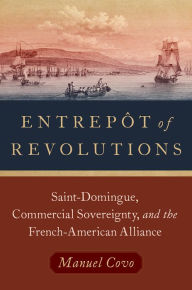 Title: Entrep?t of Revolutions: Saint-Domingue, Commercial Sovereignty, and the French-American Alliance, Author: Manuel Covo