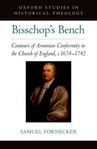 Title: Bisschop's Bench: Contours of Arminian Conformity in the Church of England, c.1674-1742, Author: Samuel D. Fornecker